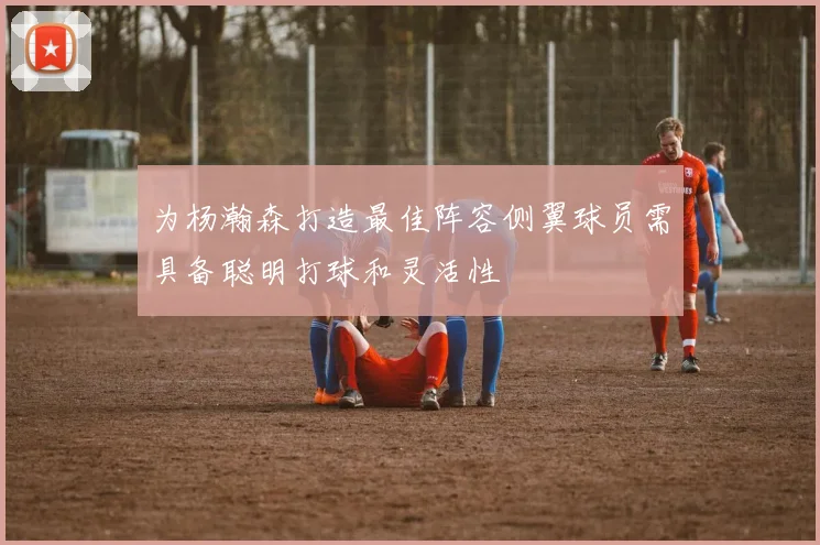 为杨瀚森打造最佳阵容侧翼球员需具备聪明打球和灵活性