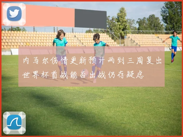 内马尔伤情更新预计两到三周复出世界杯首战能否出战仍存疑虑