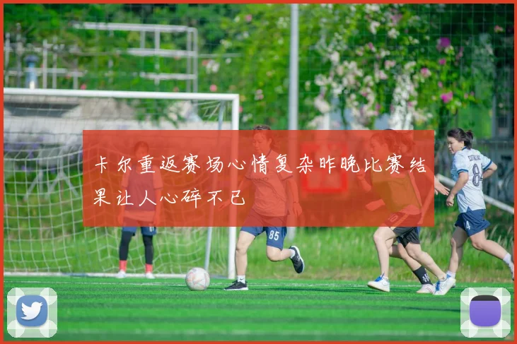 卡尔重返赛场心情复杂昨晚比赛结果让人心碎不已