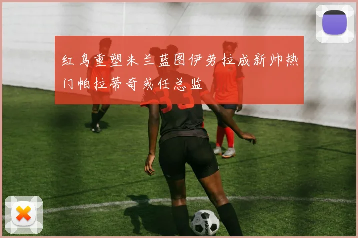 红鸟重塑米兰蓝图伊劳拉成新帅热门帕拉蒂奇或任总监