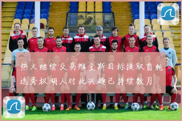热火继续交易维金斯目标换取首轮选秀权湖人对此兴趣已持续数月