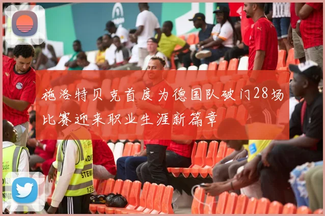 施洛特贝克首度为德国队破门28场比赛迎来职业生涯新篇章