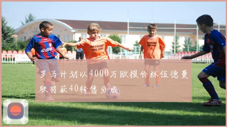 罗马计划以4000万欧报价林伍德曼联将获40转售分成