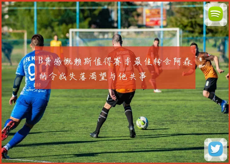 B费感慨赖斯值得赛季最佳转会阿森纳令我失落渴望与他共事
