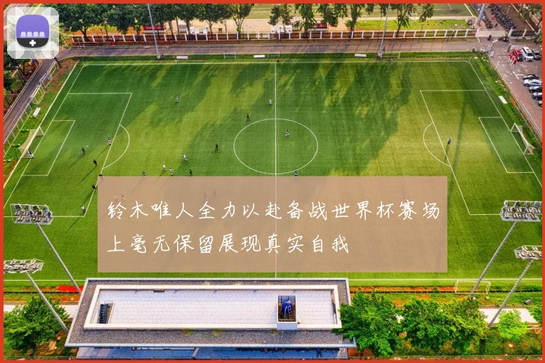 铃木唯人全力以赴备战世界杯赛场上毫无保留展现真实自我