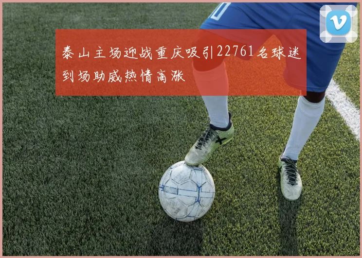 泰山主场迎战重庆吸引22761名球迷到场助威热情高涨