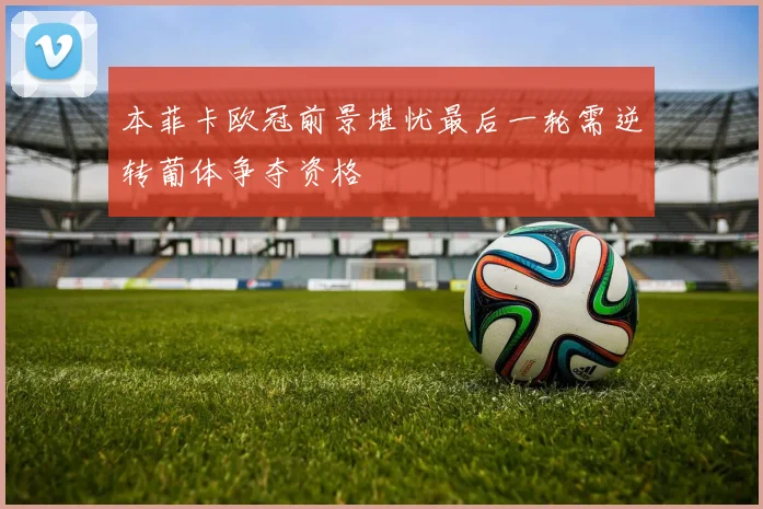 本菲卡欧冠前景堪忧最后一轮需逆转葡体争夺资格