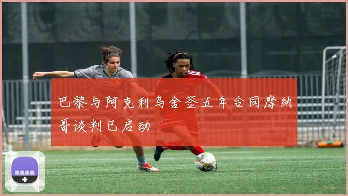 巴黎与阿克利乌舍签五年合同摩纳哥谈判已启动