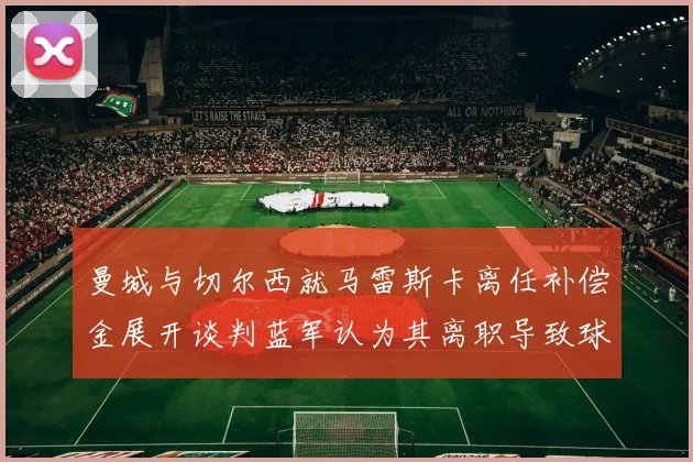 曼城与切尔西就马雷斯卡离任补偿金展开谈判蓝军认为其离职导致球队崩盘